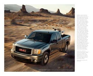 SIERRA 1500 extended CAB sle in stealth gray metallic shown with available equipment
1
Visit gm.com/e85 to see if there is an E85
station near you.
SM O O T H S H I FTS W I T H
E X CEPT I O N AL C O N TR O L
The 6-speed heavy-duty auto-
matic transmission, standard
on all 5.3L and 6.2L V-8
Sierra 1500 Series pickups,
has several innovative features
for added control and confi-
dence. Driver Shift Control
(DSC) lets you select a range
of gears to suit variable
driving conditions simply
by moving the shift lever to
“M” and using the convenient
tap-up/-down button. Tow/Haul
mode raises upshift points to
use more of the engine’s power
for acceleration, and raises
downshift points to use engine
braking to slow your Sierra for
less noise and harshness.
Grade Braking (automatically
activated in Tow/Haul mode
but disengaged when DSC is
activated) senses when you want
to slow your Sierra, and if the
appropriate conditions are met,
implements a Grade Braking
shift schedule to help you
maintain your desired speed.
FLExFUEL CAPA B LE
All Sierra V-8 engines, except
for the 6.0L Hybrid, are
engineered to run on E851
ethanol, which is a blend of
15 percent regular gas and
85 percent ethanol.
 