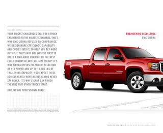 Cert no. XXX-XXX-XXXX
engineering excellence.
GMC sierra
COMMITMENT PLUS
From the owner orientation—and full tank of gas—you receive when you take possession of your Sierra
to the 24-Hour Roadside Assistance, Courtesy Transportation and Travel Benefits, Commitment Plus is a
portfolio of owner privileges that lasts throughout your warranty. For expert product information, Roadside
Assistance or other services, call 1-800-GMC-8782.
TRAVEL BENEFITS AND ROADSIDE ASSISTANCE Available around the clock: trip routing service, a program for
reimbursement for trip interruption due to necessary warranty repairs, towing, flat tire change, jump-starts
and more for 5 years or 100,000 miles (whichever comes first).
COURTESY TRANSPORTATION Available at participating dealers: shuttle service, reimbursement of certain
public transportation or fuel expenses for overnight warranty repairs, and courtesy rental for overnight work
repairs. See your dealer for details.
GMC OWNER CENTER A complimentary, one-stop resource to enhance your GMC ownership experience.
It’s easy to sign up. Just go to gm.com/gmownercenter/gmc.
BEST COVERAGE IN AMERICA Sierra offers the best coverage in America. That means you get all the benefits
of Commitment Plus, including Roadside Assistance and Courtesy Transportation. In addition, you get a new
level of confidence with GM’s 5-Year/100,000-Mile Transferable Powertrain Limited Warranty. Whichever
comes first. See GMC dealer for details.
A NOTE ON CHILD SAFETY Always use safety belts and the correct restraint for your child’s age and size. Even
in vehicles equipped with the Passenger Sensing System, children are safer when properly secured in a rear
seat in the appropriate infant, child or booster seat. Never place a rear-facing infant restraint in the front
seat of any vehicle equipped with a passenger air bag. See the Owner’s Manual and child safety seat
instructions for more safety information.
TRAILERING AND OFF-ROAD INFORMATION Please carefully review the Owner’s Manual for important safety
information about trailering or off-road driving in your vehicle.
IMPORTANT WORDS ABOUT THIS CATALOG We have tried to make this catalog comprehensive and factual. We
reserve the right, however, to make changes at any time, without notice, in prices, colors, materials, equipment,
specifications, models and availability. Specifications, dimensions, measurements, ratings and other numbers in
this catalog and other printed materials provided at the dealership or affixed to vehicles are approximates based
upon design and engineering drawings and prototypes and laboratory tests. Your vehicle may differ due to
variations in manufacture and equipment. Since some information may have been updated since the time of
printing, please check with your GMC dealer for complete details. GMC reserves the right to lengthen or shorten
the model year for any product for any reason, or to start and end model years at different times.
ENGINES GMC products are equipped with engines produced by GM Powertrain or other suppliers to GM
worldwide. The engines in GMC products may also be used in other GM makes and models.
fleet orders Some standard content may be deleted with fleet orders. See dealer for details.
GMC.COM See more of Sierra on our Web site: gmc.com/sierra. More photos and information; hot links to related
subjects; convenient dealer locator; pricing guide, spec out your own vehicle. Or call 1-800-GMC-8782.
AN IMPORTANT NOTE ABOUT ALTERATIONS AND WARRANTIES Installations or alterations to the original equipment
vehicle (or chassis) as distributed by General Motors are not covered by the General Motors New-Vehicle Limited
Warranty. The special body company, assembler, equipment installer or upfitter is solely responsible for
warranties on the body or equipment and any alterations (or any effect of the alterations) to any of the parts,
components, systems or assemblies installed by GM. General Motors is not responsible for the safety or quality
of design features, materials or workmanship of any alterations by such suppliers.
NEW-VEHICLE LIMITED WARRANTY All GMC light-duty vehicles come with a fully transferable, no-deductible
5-year/100,000-mile (whichever comes first) Powertrain Limited Warranty. GM vehicles registered in the U.S.A.
are also covered for 3 years or 36,000 miles (whichever comes first). Coverage includes tires and towing to your
nearest GMC dealership. Repairs will be made to correct any vehicle defect and most warranty repairs will be
made at no charge. In addition, rust-through corrosion will be covered for 6 years or 100,000 miles (whichever
comes first). See dealer for details.
HYBRID WARRANTY In addition to the transferable GMC 3-year/36,000-mile (whichever comes first) New-Vehicle
Limited Warranty and the 5-year/100,000-mile (whichever comes first) Powertrain Limited Warranty, GM will also
warrant certain hybrid components on Sierra Hybrid models for 8 years/100,000 miles (whichever comes first). No
deductibles are associated with the Sierra Hybrid limited warranty, which is transferable to any subsequent persons
assuming ownership of the vehicle during the 8-year/100,000-mile warranty period. See your GMC dealer for details.
ASSEMBLY GMC vehicles and their components are assembled or produced by different operating units of
General Motors, its subsidiaries or suppliers to GM worldwide. We sometimes find it necessary to produce
GMC vehicles with different or differently sourced components than originally scheduled. Since some options
may be unavailable when your vehicle is assembled, we suggest that you verify that your vehicle includes the
equipment you ordered or, if there are changes, that they are acceptable to you.
GMMOBILITY.COM (1-800-323-9935) GM Mobility offers financial assistance for eligible adaptive equipment to
make automotive travel easier for persons with disabilities or special transportation needs. To learn more about
special GM Mobility offers, visit gmmobility.com.
GMCARDMEMBERSERVICES.COM Did you know about the family of reward credit cards that can help you get a
great deal on a new GM car, light-duty truck, SUV or crossover? With a GM reward card, you accrue earnings on
every credit card purchase to use toward the purchase or lease of an eligible new GM vehicle. With three cards
to choose from, you’re sure to find one that suits you.
©2010 General Motors. All rights reserved. GM, the GM logo, GMC, the slogans, emblems, vehicle model
names, vehicle body designs and other marks appearing in this catalog are the trademarks and/or service marks
of General Motors, its subsidiaries, affiliates or licensors. Bose, Centerpoint, AudioPilot and SurroundStage
are registered trademarks of the Bose Corporation. iPod is a registered trademark of Apple, Inc. Facebook is
a registered trademark of Facebook, Inc.
important words/ Sierra
OnStar
OnStar is a core asset of your Sierra. Benefiting from more than a decade of innovative
development, it is both a highly advanced technology—fully integrated within the vehicle—
and a warm human service. Standard on most Sierra models are six months of the OnStar Directions
& Connections plan, including the convenience of Hands-Free Calling. It also includes Automatic
Crash Response (see page 20), Stolen Vehicle Assistance, link to Emergency Services, Roadside
Assistance, Remote Door Unlock (requires power door locks), OnStar Vehicle Diagnostics, Crisis Assist
and Remote Horn and Lights. OnStar services require vehicle electrical system (including battery), wireless
service and GPS satellite signals to be available and operating for features to function properly. OnStar
acts as a link to existing emergency service providers. Visit onstar.com for coverage maps, details and
system limitations. Services vary with conditions.
Hands-Free Calling
OnStar Hands-Free Calling capability is built into your OnStar-equipped Sierra. It’s there when your
cell phone is unavailable, its battery is low, you can’t reach it easily or you left it home or in the office.
Your Hands-Free Calling system is the right choice whenever you need an easy way to make and receive
calls—at the touch of the phone icon on the rearview mirror or the steering-wheel-mounted controls shown
on page 16. Voice-activated dialing is convenient because you don’t have to dial when you are at the
wheel. And Hands-Free Calling is reliable because it’s specially designed for better reception and fewer
dropped calls in areas of limited cellular reception. You are invited to experience the benefits yourself
with 30 Hands-Free Calling minutes—on OnStar—during the first two months you drive your Sierra,
with no strings attached.
OnStar turn-by-turn navigation
Standard on Sierra SL, SLE, SLT, and Denali models are six months of the OnStar Directions &
Connections plan that adds innovative, easy-to-use Turn-by-Turn Navigation plus Information and
Convenience Services and Driving Directions. With Turn-by-Turn Navigation, you simply tell the OnStar
Advisor your intended destination, and directions will automatically be sent to your Sierra. If you drive
off-course, the system can reroute you to your intended destination. An automated voice then guides you
turn-by-turn until you arrive at your destination. Turn-by-Turn Navigation is further enhanced with eNAV,
allowing you to send MapQuest®
directions directly to your vehicle. No need to print out directions; just
call them up with simple voice commands.
XM Radio
On all Sierra models except WT: XM Radio1
is standard with 3 trial months of service.
XM turns your drive on with commercial-free music channels from virtually every genre, artist-dedicated
channels, live performances and more. Tune in to live play-by-play from the biggest sports, exclusive
entertainment from top personalities, compelling talk, hilarious comedy, world-class news, local traffic
and weather and family-friendly programming. Everything worth listening to is now on XM. Visit
xmradio.com for details.
XM NAVTraffic
Included with the available Touch-Screen Navigation System, 3 trial months of XM
NavTraffic2
enhances Sierra’s GPS navigation system by showing real-time traffic data—
while you’re driving. Available in over 80 markets, XM NavTraffic displays construction, road closures and
accidents so that you can get to your destination faster, plus average traffic speed and estimated drive
time in select markets. For more information, visit xmradio.com/navtraffic.
Goodwrench Service
To help your Sierra live up to its performance promise, GMC
Goodwrench Service—found exclusively at your GMC dealer—is there. With all the engineering
excellence in Sierra, GM-trained Goodwrench technicians have the expertise to care for all of it.
1
XM Radio requires a subscription, sold separately by XM after the first 90 days. XM Radio U.S. service only available in the 48 contiguous United States and
the District of Columbia. For more information, visit xmradio.com.
2
Required XM Radio and NavTraffic monthly subscriptions sold separately by XM after trial period. XM NavTraffic only available in select markets. For more
information, visit xmradio.com/navtraffic.
important words/ Sierra
2 011 G M C S I E R R A
your biggest challenges call for a truck
engineered to the highest standards. that’s
why gmc sierra refuses to compromise.
we design more efficiency, capability
and choice into it, to help you get more
out of it. that’s why gmc was the first to
offer a two-mode hybrid for the best
fuel economy of any full-size pickup.1
it’s
why sierra offers the widest selection
of v-8 power and up to 10,700 lbs of
trailering capacity.2
you expect these
achievements from engineers who never
say never. it’s WHY SIERRA CAN FINISH
THE JOBS that OTHER TRUCKS START.
GMC. WE ARE PROFESSIONAL GRADE.
1
EPA-estimated 20 city/23 hwy. Based on GM 2010 Large Pickup segment. 2
Maximum trailer weight ratings are calculated
assuming a base vehicle, except for any option(s) necessary to achieve the rating, plus driver. The weight of other optional
equipment, passengers and cargo will reduce the maximum trailer weight your vehicle can tow. See your GMC dealer for details.
sierra 1500 crew cab slt IN fire red SHOWn WITH AVAILABLE EQUIPMENT
 