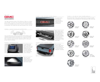 NOTE: When using this logo, you must include the following information as a legal disclosure:
©[YEAR] General Motors. All rights reserved. GMC is a registered trademark of General Motors.
NOTE: When using this logo in a
bleed configuration, logo “brick”
bleeds off the right side of page
from the dashed line. Final size of
the “brick” should be equal to the
width of the “G.”
Minimum logo size: 3/8 high.
(Dashed line does not print.)
CK948 20
chrome
GMC S I ERRA
CK951 20
chrome
NOTE: When using this logo, you must include the following information as a legal disclosure:
©[YEAR] General Motors. All rights reserved. GMC is a registered trademark of General 
Motors.
NOTE: When using this logo in a 
bleed configuration, logo “brick” 
bleeds off the right side of page 
from the dashed line. Final size of 
the “brick” should be equal to the 
width of the “G.”
Minimum logo size: 3/8 high. 
(Dashed line does not print.)
GMC S I ERRA
f i g u r e 6 : S O FT T O N N EAU C O VER
CK916 22
CHROME
CK375 22
chrome
CK997 20
CHROME
CK366
tri-spoke
22 CHROME
CK945 20
chrome
f i g u r e 7 : 2 0  a nd 2 2 c a s t c h r o m e wh e e l s 2
Roll with the best. These custom wheels feature a brilliant, durable
chrome finish, and are available with matching lugs and GMC center caps.
CK991 20
CHROME
CK370 20
chrome
Make it easier to get in
and out of your truck
with these stylish assist
steps. Crafted from
rust-resistant stainless
steel, they are available
in either chrome or
black powder coat and
in 6-inch oval or 3-inch
round styles.
f i g u r e 5 : a s s i s t s t e p s
A Dual-Player DVD
System mounted in
back of each front head
restraint with wireless
headphones gives
rear-seat passengers
personal entertain-
ment. Single remote
control included.
Help your Sierra
make a fashion
statement with these
chrome outside rear-
view mirror covers.
Roll-up design
shields cargo, easily
rolls up to allow full
access to the bed and
is constructed with
integrated crossbows.
f i g u r e 2 : in t e g r at e d D V D
The right accessories make all the difference. When you choose
genuine GMC, you get the only accessories engineered and tested
to the same standards as your Sierra. To see our complete selection
of accessories, and choose the ones that are right for you, just ask.
f i g u r e 3 : C H R O ME M I RR O R C O VER
f i g u r e 4 : o v a l - pat t e r n C H R O ME GR I LLE
f i g u r e 1 : d e a l e r - in s ta l l e d a u t on e t wi f i 1
Turn your Sierra into a mobile hot spot with the first wireless router
engineered specifically for automotive use. It can accommodate
up to 10 wireless devices at one time, at a range of up to 150
feet, to help you stay connected, whether you’re on the job or
at your favorite hideaway.
This sporty chrome
grille features
a chrome mesh
center and surround.
It replaces the
existing grille.
 