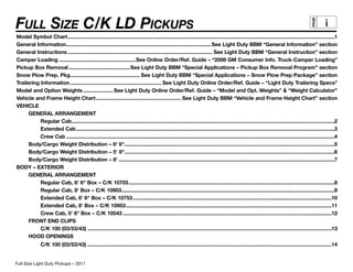 FULL SIZE C/K LD PICKUPS                                                                                                                                                                                  i




                                                                                                                                                                                                 PAGE
Model Symbol Chart ............................................................................................................................................................................................1
General Information...................................................................................................... See Light Duty BBM “General Information” section
General Instructions ...................................................................................................... See Light Duty BBM “General Instruction” section
Camper Loading ......................................................See Online Order/Ref. Guide – “2008 GM Consumer Info. Truck-Camper Loading”
Pickup Box Removal ...........................................See Light Duty BBM “Special Applications – Pickup Box Removal Program” section
Snow Plow Prep. Pkg. ................................................ See Light Duty BBM “Special Applications – Snow Plow Prep Package” section
Trailering Information ................................................................ See Light Duty Online Order/Ref. Guide – “Light Duty Trailering Specs”
Model and Option Weights ..................... See Light Duty Online Order/Ref. Guide – “Model and Opt. Weights” & “Weight Calculator”
Vehicle and Frame Height Chart ............................................................ See Light Duty BBM “Vehicle and Frame Height Chart” section
VEHICLE
      GENERAL ARRANGEMENT
           Regular Cab .........................................................................................................................................................................................2
           Extended Cab ......................................................................................................................................................................................3
           Crew Cab .............................................................................................................................................................................................4
      Body/Cargo Weight Distribution – 6' 6"....................................................................................................................................................5
      Body/Cargo Weight Distribution – 5' 8"....................................................................................................................................................6
      Body/Cargo Weight Distribution – 8' ........................................................................................................................................................7
BODY – EXTERIOR
      GENERAL ARRANGEMENT
           Regular Cab, 6' 6" Box – C/K 10703 .................................................................................................................................................8
           Regular Cab, 8' Box – C/K 10903......................................................................................................................................................9
           Extended Cab, 6' 6" Box – C/K 10753 ............................................................................................................................................10
           Extended Cab, 8' Box – C/K 10953 .................................................................................................................................................11
           Crew Cab, 5' 8" Box – C/K 10543 ...................................................................................................................................................12
      FRONT END CLIPS
           C/K 100 (03/53/43) ............................................................................................................................................................................13
      HOOD OPENINGS
               C/K 100 (03/53/43) ............................................................................................................................................................................14


Full Size C/K Light Duty Pickups – 2010
Full Size Light Duty Pickups – 2011
 