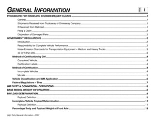 GENERAL INFORMATION




                                                                                                                                                                                                         PAGE
                                                                                                                                                                                                                i
PROCEDURE FOR HANDLING CHASSIS/DEALER CLAIMS ........................................................................................................................1
              General.................................................................................................................................................................................................1
              Shipments Received from Truckaway or Driveaway Company.........................................................................................................1
              If Received from Railroad ....................................................................................................................................................................1
              Filing a Claim .......................................................................................................................................................................................2
              Disposition of Damaged Parts ............................................................................................................................................................2
GOVERNMENT REGULATIONS ........................................................................................................................................................................2
              Introduction..........................................................................................................................................................................................2
              Responsibility for Complete Vehicle Performance .............................................................................................................................2
              Noise Emission Standards for Transportation Equipment – Medium and Heavy Trucks .................................................................3
              40 CFR Part 205 ..................................................................................................................................................................................3
       Method of Certification by GM.................................................................................................................................................................4
              Completed Vehicle...............................................................................................................................................................................4
              Certification Labels..............................................................................................................................................................................4
       Method of Certification .............................................................................................................................................................................4
              Incomplete Vehicles.............................................................................................................................................................................4
              Models .................................................................................................................................................................................................5
       Vehicle Classification and GM Application .............................................................................................................................................6
       Federal Regulations – Tires ......................................................................................................................................................................7
GM FLEET & COMMERCIAL OPERATIONS ....................................................................................................................................................8
BASE MODEL WEIGHT INFORMATION...........................................................................................................................................................8
PAYLOAD DETERMINATION .............................................................................................................................................................................9
              Payload Definition................................................................................................................................................................................9
       Incomplete Vehicle Payload Determination..........................................................................................................................................11
              Payload Definition..............................................................................................................................................................................11
       Percentage Body and Payload Weight at Front Axle ..........................................................................................................................13

Light Duty General Information – 2007
 