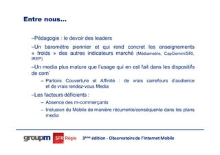 Entre nous…

  –Pédagogie : le devoir des leaders
  –Un baromètre pionnier et qui rend concret les enseignements
  « froids » des autres indicateurs marché (Médiametrie, CapGemini/SRI,
  IREP)

  –Un media plus mature que l’usage qui en est fait dans les dispositifs
  de com’
      – Parlons Couverture et Affinité : de vrais carrefours d’audience
        et de vrais rendez-vous Media
  –Les facteurs déficients :
      – Absence des m-commerçants
      – Inclusion du Mobile de manière récurrente/conséquente dans les plans
        media



                        3ème édition - Observatoire de l’Internet Mobile
 