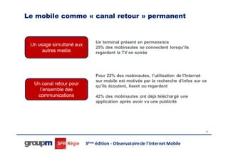 Le mobile comme « canal retour » permanent


                               Un terminal présent en permanence
 Un usage simultané aux
                               25% des mobinautes se connectent lorsqu’ils
      autres media             regardent la TV en soirée




                               Pour 22% des mobinautes, l’utilisation de l’Internet
                               sur mobile est motivée par la recherche d’infos sur ce
  Un canal retour pour         qu’ils écoutent, lisent ou regardent
    l’ensemble des
   communications              42% des mobinautes ont déjà téléchargé une
                               application après avoir vu une publicité




                                                                                    32




                          3ème édition - Observatoire de l’Internet Mobile
 