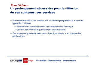 Pour l’éditeur
Un prolongement nécessaire pour la diffusion
de ses contenus, ses services

– Une consommation des medias sur mobile en progression sur tous les
  types de contenus
   – Permettre la « continuité media » et l’attachement à la marque
   – Générer des inventaires publicitaires supplémentaires
– Des marques qui deviennent des « fonctions media » au travers des
  applications




                                                                             42




                          3ème édition - Observatoire de l’Internet Mobile
 