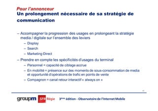 Pour l’annonceur
Un prolongement nécessaire de sa stratégie de
communication

– Accompagner la progression des usages en prolongeant la stratégie
  media / digitale sur l’ensemble des leviers
   – Display
   – Search
   – Marketing Direct
– Prendre en compte les spécificités d’usages du terminal
   – Personnel = capacité de ciblage accrue
   – En mobilité = présence sur des moments de sous-consommation de media
     et opportunité d’opérations de trafic en points de vente
   – Compagnon = canal retour interactif « always on »


                                                                            43




                         3ème édition - Observatoire de l’Internet Mobile
 