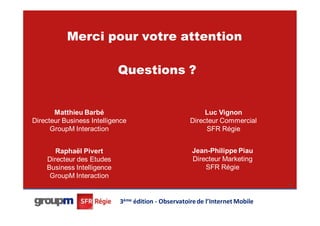 Merci pour votre attention

                            Questions ?


       Matthieu Barbé                                     Luc Vignon
Directeur Business Intelligence                      Directeur Commercial
      GroupM Interaction                                  SFR Régie


       Raphaël Pivert                                Jean-Philippe Piau
    Directeur des Etudes                             Directeur Marketing
    Business Intelligence                                SFR Régie
     GroupM Interaction
                                                                               44




                            3ème édition - Observatoire de l’Internet Mobile
 