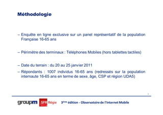 Méthodologie



– Enquête en ligne exclusive sur un panel représentatif de la population
  Française 16-65 ans


– Périmètre des terminaux : Téléphones Mobiles (hors tablettes tactiles)


– Date du terrain : du 20 au 25 janvier 2011
– Répondants : 1007 individus 16-65 ans (redressés sur la population
  internaute 16-65 ans en terme de sexe, âge, CSP et région UDA5)



                                                                            5




                         3ème édition - Observatoire de l’Internet Mobile
 