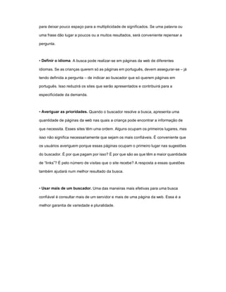 para deixar pouco espaço para a multiplicidade de significados. Se uma palavra ou

uma frase dão lugar a poucos ou a muitos resultados, será conveniente repensar a

pergunta.



• Definir o idioma. A busca pode realizar-se em páginas da web de diferentes

idiomas. Se as crianças querem só as páginas em português, devem assegurar-se – já

tendo definida a pergunta – de indicar ao buscador que só querem páginas em

português. Isso reduzirá os sites que serão apresentados e contribuirá para a

especificidade da demanda.



• Averiguar as prioridades. Quando o buscador resolve a busca, apresenta uma

quantidade de páginas da web nas quais a criança pode encontrar a informação de

que necessita. Esses sites têm uma ordem. Alguns ocupam os primeiros lugares, mas

isso não significa necessariamente que sejam os mais confiáveis. É conveniente que

os usuários averiguem porque essas páginas ocupam o primeiro lugar nas sugestões

do buscador. É por que pagam por isso? É por que são as que têm a maior quantidade

de “links”? É pelo número de visitas que o site recebe? A resposta a essas questões

também ajudará num melhor resultado da busca.



• Usar mais de um buscador. Uma das maneiras mais efetivas para uma busca

confiável é consultar mais de um servidor e mais de uma página da web. Essa é a

melhor garantia de variedade e pluralidade.
 