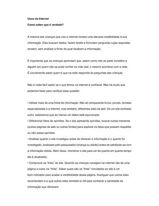 Usos da Internet

Como saber que é verdade?



A maioria das crianças que usa a internet mostra uma elevada credibilidade à sua

informação. Elas buscam dados, fazem tarefa e formulam perguntas cujas respostas

anotam, sem analisar a fonte da qual recebem a informação.



É importante que as crianças aprendam que, assim como não se pede conselho a

alguém em quem não se pode confiar na vida real, o mesmo acontece com a rede.

É conveniente saber quem é que na rede responde às perguntas das crianças.



Não é nada fácil saber se o que lemos na internet é confiável. Mas há muito que

podemos fazer para verificar essa questão:



• Utilizar mais de uma fonte de informação. Não só comparando livros, jornais, revistas

especializadas e a internet, mas também, diferentes sites da web. Se um site contradiz

outro, saberemos que ao menos um deles está equivocado.

• Diferenciar fatos de opiniões. Se o site apresenta opiniões, buscar outras maneiras

(outras páginas da web ou outras fontes) para explorar os fatos que possam respaldar

ou não essas opiniões.

• Analisar quanto o site investigou antes de oferecer a informação e o quanto foi

investigado, analisado pelo pesquisador (criança ou adulto) antes de satisfazer-se com

a informação obtida. Além disso, monitorar o site para ver de quanto em quanto tempo

ele é atualizado.

• Comprovar os “links” do site. Quando as crianças navegam na internet vão de uma

página a outra via “links”. Saber quais são os “links” vinculados ao site é um

bom indicador para avaliar a credibilidade dessa página. Averiguar que outros sites

recomendam e a que outros sites remetem é útil para conhecer a seriedade da

informação que oferecem.
 