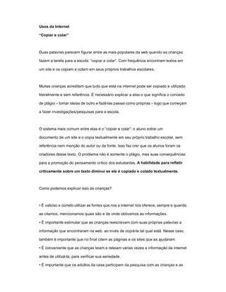 Usos da Internet

“Copiar e colar”



Duas palavras parecem figurar entre as mais populares da web quando as crianças

fazem a tarefa para a escola: “copiar e colar”. Com frequência encontram textos em

um site e os copiam e colam em seus próprios trabalhos escolares.



Muitas crianças acreditam que tudo que está na internet pode ser copiado e utilizado

literalmente e sem referência. É necessário explicar a elas o que significa o conceito

de plágio – tomar ideias de outro e fazê-las passar como próprias – logo que começam

a fazer investigações/pesquisas para a escola.



O sistema mais comum entre elas é o “copiar e colar”: o aluno extrai um

documento de um site e o copia textualmente em seu próprio trabalho escolar, sem

referência nem menção do autor ou da fonte. Isso faz crer que os alunos foram os

criadores desse texto. O problema não é somente o plágio, mas suas consequências

para a promoção do pensamento crítico dos estudantes. A habilidade para refletir

criticamente sobre um texto diminui se ele é copiado e colado textualmente.



Como podemos explicar isso às crianças?



• É valioso e correto utilizar as fontes que nos a internet nos oferece, sempre e quando

as citamos, mencionamos quais são e de onde obtivemos as informações.

• É importante estimular que as crianças reescrevam com suas próprias palavras a

informação que encontraram na web, ao invés de copiá-la tal qual está. Nesse caso,

também é importante que no final citem as páginas e os sites que as ajudaram.

• É conveniente que as crianças leiam e releiam várias vezes a informação da internet

antes de utilizá-la, para verificar sua seriedade.

• É importante que os adultos da casa participem da pesquisa com as crianças e as
 