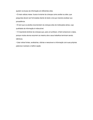 ajudem na busca da informação em diferentes sites.

• O mais valioso nessa busca é ensinar às crianças como avaliar os sites, que

perguntas devem ser formuladas diante do texto e de que maneira analisar sua

procedência.

• É bom que os adultos recomendem às crianças sites de instituições sérias, cuja

qualidade da informação é indiscutível.

• É importante lembrar às crianças que, para um profesor, é fácil comprovar a cópia,

porque muitos alunos recorrem ao mesmo site e seus trabalhos terminam sendo

idênticos.

• Usar várias fontes, analisá-las, citá-las e reescrever a informação com suas próprias

palavras é sempre a melhor opção.
 