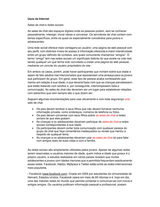 Usos da Internet

Salas de chat e redes sociais

As salas de chat são espaços digitais onde as pessoas podem, sem se conhecer
pessoalmente, interagir, trocar ideias e conversar. Os servidores de chat contam com
temas específicos, entre os quais os especialmente concebidos para jovens e
adolescentes.

Uma rede social oferece mais vantagens ao usuário: uma página da web pessoal com
seu perfil, com distintos níveis de acesso à informação oferecida e maior interatividade
entre um grupo definido de contatos, aos quais comumente chamamos “amigos”. O
termo “amigo” tem nas redes sociais um significado distinto do que existe na vida real,
sendo qualquer um que tenha sido convidado a visitar uma página da web pessoal,
mediante um convite do usuário proprietário do site.

Em ambos os casos, porém, pode haver participantes que mintam sobre sua idade e
sejam de fato adultos mal intencionados que representam uma ameaça para os jovens
que participam do grupo. Em geral, esse tipo de pessoa acaba confessando que
mentiu em relação à sua idade, o que deveria fazer com que as crianças percebessem
que estão tratando com adultos e, por conseguinte, interrompessem toda a
comunicação. As salas de chat não deveriam ser um lugar para estabelecer relações
com estranhos que nem sempre são o que dizem ser.

Seguem algumas recomendações para usar ativamente e com toda segurança uma
sala de chat:

    Os pais devem lembrar a seus filhos que não devem fornecer nenhuma
      informação privada; como endereços, números de telefone ou fotos.
    Os pais devem conversar com seus filhos sobre as salas de chat e redes
      sociais de que eles gostam.
    As crianças e os adolescentes deveriam participar de salas de chat e redes
      sociais correspondentes à sua idade.
    Os participantes devem cortar toda comunicação com qualquer pessoa do
      grupo de chat que faça comentários inadequados ou revele que mentiu a
      respeito de qualquer tema.
    As crianças e os adolescentes deveriam usar as salas de chat só para falar
      com amigos reais de suas vidas e com a família.


As redes sociais são amplamente utilizadas pelos jovens. Apesar de algumas redes
serem reservadas a usuários maiores de idade, quem indica a idade que possui é o
próprio usuário, e estudos realizados em vários países revelam que muitos
adolescentes e jovens com idades menores que a permitida frequentam assiduamente
essas redes. Facebook, Habbo, MySpace e Twitter estão entre as redes internacionais
mais populares.

- Facebook (www.facebook.com). Criada em 2004 por estudantes da Universidade de
Harvard, Estados Unidos, Facebook opera em mais de 60 idiomas e é, hoje em dia,
uma das maiores redes do mundo que permite contactar e comunicar-se com novos e
antigos amigos. Os usuários publicam informação pessoal e profissional, postam
 