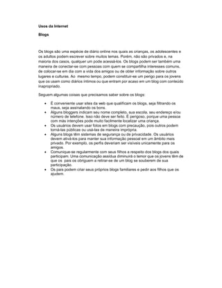 Usos da Internet

Blogs



Os blogs são uma espécie de diário online nos quais as crianças, os adolescentes e
os adultos podem escrever sobre muitos temas. Porém, não são privados e, na
maioria dos casos, qualquer um pode acessá-los. Os blogs podem ser também uma
maneira de conectar-se com pessoas com quem se compartilha interesses comuns,
de colocar-se em dia com a vida dos amigos ou de obter informação sobre outros
lugares e culturas. Ao mesmo tempo, podem constituir-se um perigo para os jovens
que os usam como diários íntimos ou que entram por acaso em um blog com conteúdo
inapropriado.

Seguem algumas coisas que precisamos saber sobre os blogs:

    É conveniente usar sites da web que qualificam os blogs, seja filtrando os
      maus, seja assinalando os bons.
    Alguns bloggers indicam seu nome completo, sua escola, seu endereço e/ou
      número de telefone. Isso não deve ser feito. É perigoso, porque uma pessoa
      com más intenções pode muito facilmente localizar uma criança.
    Os usuários devem usar fotos em blogs com precaução, pois outros podem
      torná-las públicas ou usá-las de maneira imprópria.
    Alguns blogs têm sistemas de segurança ou de privacidade. Os usuários
      devem ativá-los para manter sua informação pessoal em um âmbito mais
      privado. Por exemplo, os perfis deveriam ser visíveis unicamente para os
      amigos.
    Comunique-se regularmente com seus filhos a respeito dos blogs dos quais
      participam. Uma comunicação assídua diminuirá o temor que os jovens têm de
      que os pais os obriguem a retirar-se de um blog se souberem de sua
      participação.
    Os pais podem criar seus próprios blogs familiares e pedir aos filhos que os
      ajudem.
 