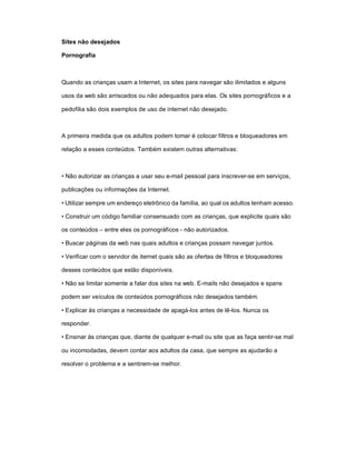 Sites não desejados

Pornografia



Quando as crianças usam a Internet, os sites para navegar são ilimitados e alguns

usos da web são arriscados ou não adequados para elas. Os sites pornográficos e a

pedofilia são dois exemplos de uso de internet não desejado.



A primeira medida que os adultos podem tomar é colocar filtros e bloqueadores em

relação a esses conteúdos. Também existem outras alternativas:



• Não autorizar as crianças a usar seu e-mail pessoal para inscrever-se em serviços,

publicações ou informações da Internet.

• Utilizar sempre um endereço eletrônico da família, ao qual os adultos tenham acesso.

• Construir um código familiar consensuado com as crianças, que explicite quais são

os conteúdos – entre eles os pornográficos - não autorizados.

• Buscar páginas da web nas quais adultos e crianças possam navegar juntos.

• Verificar com o servidor de iternet quais são as ofertas de filtros e bloqueadores

desses conteúdos que estão disponíveis.

• Não se limitar somente a falar dos sites na web. E-mails não desejados e spans

podem ser veículos de conteúdos pornográficos não desejados também.

• Explicar às crianças a necessidade de apagá-los antes de lê-los. Nunca os

responder.

• Ensinar às crianças que, diante de qualquer e-mail ou site que as faça sentir-se mal

ou incomodadas, devem contar aos adultos da casa, que sempre as ajudarão a

resolver o problema e a sentirem-se melhor.
 