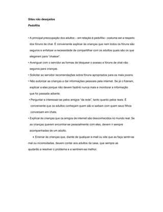 Sites não desejados

Pedofilia



• A principal preocupação dos adultos – em relação à pedofilia - costuma ser a respeito

 dos fóruns de chat. É conveniente explicar às crianças que nem todos os fóruns são

 seguros e enfatizar a necessidade de compartilhar com os adultos quais são os que

 elegeram para “chatear”.

• Averiguar com o servidor as formas de bloquear o acesso a fóruns de chat não

 seguros para crianças.

• Solicitar ao servidor recomendações sobre fóruns apropriados para os mais jovens.

• Não autorizar as crianças a dar informações pessoais pela internet. Se já o fizeram,

 explicar a elas porque não devem fazê-lo nunca mais e monitorar a informação

 que foi passada adiante.

• Perguntar e interessar-se pelos amigos “da rede”, tanto quanto pelos reais. É

 conveniente que os adultos conheçam quem são e saibam com quem seus filhos

 conversam em chats.

• Explicar às crianças que os amigos de internet são desconhecidos no mundo real. Se

 as crianças querem encontrar-se pessoalmente com eles, devem ir sempre

 acompanhadas de um adulto.

    Ensinar às crianças que, diante de qualquer e-mail ou site que as faça sentir-se

mal ou incomodadas, devem contar aos adultos da casa, que sempre as

ajudarão a resolver o problema e a sentirem-se melhor.
 