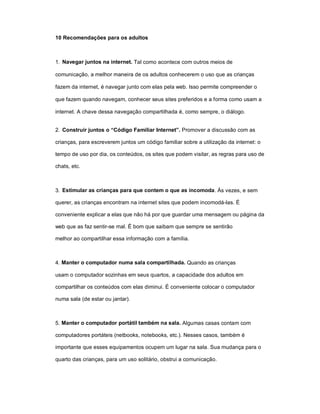 10 Recomendações para os adultos



1. Navegar juntos na internet. Tal como acontece com outros meios de

comunicação, a melhor maneira de os adultos conhecerem o uso que as crianças

fazem da internet, é navegar junto com elas pela web. Isso permite compreender o

que fazem quando navegam, conhecer seus sites preferidos e a forma como usam a

internet. A chave dessa navegação compartilhada é, como sempre, o diálogo.


2. Construir juntos o “Código Familiar Internet”. Promover a discussão com as

crianças, para escreverem juntos um código familiar sobre a utilização da internet: o

tempo de uso por dia, os conteúdos, os sites que podem visitar, as regras para uso de

chats, etc.



3. Estimular as crianças para que contem o que as incomoda. Às vezes, e sem

querer, as crianças encontram na internet sites que podem incomodá-las. É

conveniente explicar a elas que não há por que guardar uma mensagem ou página da

web que as faz sentir-se mal. É bom que saibam que sempre se sentirão

melhor ao compartilhar essa informação com a família.



4. Manter o computador numa sala compartilhada. Quando as crianças

usam o computador sozinhas em seus quartos, a capacidade dos adultos em

compartilhar os conteúdos com elas diminui. É conveniente colocar o computador

numa sala (de estar ou jantar).



5. Manter o computador portátil também na sala. Algumas casas contam com

computadores portáteis (netbooks, notebooks, etc.). Nesses casos, também é

importante que esses equipamentos ocupem um lugar na sala. Sua mudança para o

quarto das crianças, para um uso solitário, obstrui a comunicação.
 