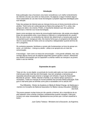 Introdução

Esta publicação visa a favorecer uma maior consciência e um melhor entendimento
da internet e do seu uso entre os mais jovens. As páginas a seguir mostram alguns
riscos associados ao uso das novas tecnologias e propõem algumas estratégias para
sua redução.

Falar dos perigos da internet para as crianças tornou-se um tema recorrente entre os
adultos. Tanto como em outras épocas se falava dos perigos da TV e, antes, dos
perigos do rádio e do cinema. Porém, é importante destacar que não queremos
demonizar a internet e as novas tecnologias.

Assim como acontece nos meios de comunicação tradicionais, não existe uma relação
linear de causa-efeito entre o que oferece a internet e o comportamento do usuário.
Dito de outro modo, os conteúdos da internet não determinam a maneira pela qual se
comportará quem navega por eles. Da mesma forma que um programa de televisão
não é a causa direta do modo como se comporta o telespectador quando termina de
ver o programa.

Os contextos pessoais, familiares e sociais são fundamentais na hora de pensar em
como um indivíduo – criança ou adulto - utiliza e se apropria de um meio de
comunicação.

A tecnologia – bem como os meios de comunicação – é de grande utilidade, mas, traz
consigo alguns riscos que as páginas seguintes querem ajudar a reduzir, oferecendo
aos adultos informações que os capacitem a orientar melhor as crianças e os jovens
sobre o uso da internet.



                               Expressões de apoio


“Hoje em dia, na era digital, a juventude do mundo está cada vez mais conectada à
internet para obter todo tipo de informação. Isso tem ampliado a demanda por
respostas educativas para ensinar a navegar com eficácia. O guia da Associação
Mundial de Jornais – WAN, Internet e Família, é ao mesmo tempo oportuno e
necessário. Todas as crianças do mundo poderão tirar proveito desta publicação. Este
guia é vital tanto para as famílias como para a sociedade civil no século XXI.”

   Paul Mihailidis - Diretor da Academy on Media & Global Change, de Salzburgo e
membro do Conselho da National Association for Media Literacy Education (NAMLE),
                                                                        dos EUA.

“Os jovens passam muitas horas por dia usando a Internet, daí a importância de os
pais saberem como orientar crianças e adolescentes quando navegam. Este guia
cumpre com essa necessidade. Agradecemos aos jornais que o tornam acessível a
todos.”

                     Juan Carlos Tedesco - Ministerio de la Educación, da Argentina.
 