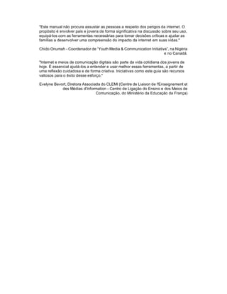 "Este manual não procura assustar as pessoas a respeito dos perigos da internet. O
propósito é envolver pais e jovens de forma significativa na discussão sobre seu uso,
equipá-los com as ferramentas necessárias para tomar decisões críticas e ajudar as
famílias a desenvolver uma compreensão do impacto da internet em suas vidas."

Chido Onumah - Coordenador de “Youth Media & Communication Initiative”, na Nigéria
                                                                    e no Canadá.

"Internet e meios de comunicação digitais são parte da vida cotidiana dos jovens de
hoje. É essencial ajudá-los a entender e usar melhor essas ferramentas, a partir de
uma reflexão cuidadosa e de forma criativa. Iniciativas como este guia são recursos
valiosos para o êxito desse esforço."

Evelyne Bevort, Diretora Associada do CLEMI (Centre de Liaison de l'Enseignement et
            des Médias d'Information - Centro de Ligação do Ensino e dos Meios de
                                Comunicação, do Ministério da Educação da França)
 