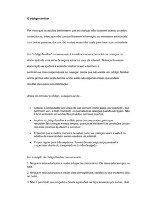 O código familiar



Por mais que os adultos preferissem que as crianças não tivessem acesso a certos

conteúdos ou sites, que não compartilhassem informação ou entrassem em contato

com outras pessoas, dar um não muitas vezes não basta para frear sua curiosidade.



Um “código familiar” consensuado é a melhor maneira de incluir as crianças na

elaboração de uma série de regras sobre os usos da internet. Tê-las junto nessa

elaboração as ajudará a entender melhor a web e também a

sentirem-se mais responsáveis ao navegar. Ainda que não exista um código familiar

único, porque não existe família única, estas são algumas ideias que podem

resultar úteis para sua elaboração:



Antes de formular o código, assegure-se de…



   Colocar o computador em locais de uso comum (como salas, por exemplo), que
     permitem ver - a todo momento - o que fazem as crianças quando navegam. Não
     é bom colocá-lo em ambientes privados, como os quartos.

   Imprimir o código familiar e colá-lo perto do computador, para que
     recordem (as crianças e seus amigos, quando as visitarem) as condições de uso
     que elas mesmas ajudaram a construir.

   Entender que a melhor maneira de saber como as crianças usam a web é os
     adultos da casa também serem usuários de internet.

   Propor regras para três aspectos: formas de uso, segurança pessoal e
     o que fazer diante do inesperado e do não desejado.



Um exemplo de código familiar consensuado...

1. Ninguém está autorizado a mudar o lugar do computador. Ele deve estar sempre na
sala.

2. Ninguém está autorizado a visitar sites pornográficos, racistas ou que incitem o ódio
ao outro.

3. Não é permitido que ninguém cometa agressões ou faça ameaças por e-mail, chat
 