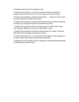 ou qualquer outra forma de comunicação na rede.

4. Ninguém está autorizado a visitar fóruns de chats privados que podem ser
inseguros. Antes de entrar em um novo fórum, deve-se conversar em familia.

5. Ninguém está autorizado a navegar durante mais de ….. hora(s) por vez (o número
de horas vai depender da idade das crianças).

6. Ninguém está autorizado a comprar objetos pela internet ou a assinar/ inscrever-se
em serviços que não sejam previamente conversados em familia.

7. Ninguém está autorizado a expor informação pessoal ou familiar (nome, idade,
sexo, endereço, telefone, etc.) em fóruns, chats, MSN ou e-mail.

8. Ninguém está autorizado a encontrar-se pessoalmente com “amigos” conhecidos
pela internet sem autorização e presença dos adultos.

9. Ninguém deve responder a um e-mail desconhecido, agressivo, não desejado ou a
um spam. Nesses casos, debe-se avisar sempre aos adultos.

10.Qualquer dúvida, inquietação, problema, angústia ou situação desagradável deverá
ser informada aos adultos da casa.
 