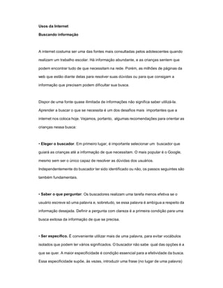 Usos da Internet

Buscando informação



A internet costuma ser uma das fontes mais consultadas pelos adolescentes quando

realizam um trabalho escolar. Há informação abundante, e as crianças sentem que

podem encontrar tudo de que necessitam na rede. Porém, as milhões de páginas da

web que estão diante delas para resolver suas dúvidas ou para que consigam a

informação que precisam podem dificultar sua busca.



Dispor de uma fonte quase ilimitada de informações não significa saber utilizá-la.

Aprender a buscar o que se necessita é um dos desafios mais importantes que a

internet nos coloca hoje. Vejamos, portanto, algumas recomendações para orientar as

crianças nessa busca:



• Eleger o buscador. Em primeiro lugar, é importante selecionar um buscador que

guiará as crianças até a informação de que necessitam. O mais popular é o Google,

mesmo sem ser o único capaz de resolver as dúvidas dos usuários.

Independentemente do buscador ter sido identificado ou não, os passos seguintes são

também fundamentais.



• Saber o que perguntar. Os buscadores realizam uma tarefa menos efetiva se o

usuário escreve só uma palavra e, sobretudo, se essa palavra é ambígua a respeito da

informação desejada. Definir a pergunta com clareza é a primeira condição para uma

busca exitosa da informação de que se precisa.



• Ser específico. É conveniente utilizar mais de uma palavra, para evitar vocábulos

isolados que podem ter vários significados. O buscador não sabe qual das opções é a

que se quer. A maior especificidade é condição essencial para a efetividade da busca.

Essa especificidade supõe, às vezes, introduzir uma frase (no lugar de uma palavra)
 