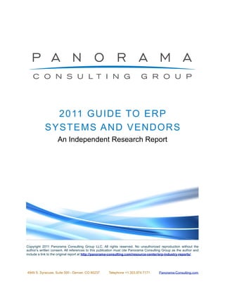 2 0 11 GU ID E TO E R P
            SYSTEMS A N D V E N D OR S
                    An Independent Research Report




Copyright 2011 Panorama Consulting Group LLC. All rights reserved. No unauthorized reproduction without the
author’s written consent. All references to this publication must cite Panorama Consulting Group as the author and
include a link to the original report at http://panorama-consulting.com/resource-center/erp-industry-reports/. !




4949 S. Syracuse, Suite 500 - Denver, CO 80237        Telephone +1.303.974.7171        Panorama-Consulting.com
 