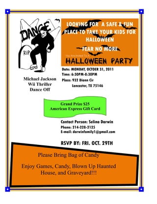 LOOKING FOR A SAFE & FUN
                   PLACE TO TAKE YOUR KIDS FOR
                           HALLOWEEN
                              FEAR NO MORE


                  Date: MONDAY, OCTOER 31, 2011
                  Time: 6:30PM-8:30PM
Michael Jackson   Place: 932 Diann Cir
 Wii Thriller            Lancaster, TX 75146
  Dance Off


                 Grand Prize $25
            American Express Gift Card


                  Contact Person: Selina Darwin
                  Phone: 214-228-2125
                  E-mail: darwinfamily1@gmail.com

                  RSVP BY: FRI. OCT. 29TH

      Please Bring Bag of Candy
Enjoy Games, Candy, Blown Up Haunted
       House, and Graveyard!!!
 