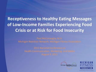 Receptiveness to Healthy Eating Messages of Low-Income Families Experiencing Food Crisis or at Risk for Food Insecurity Paul McConaughy, M.A. Michigan Nutrition Network, Michigan Fitness Foundation 2011 National Conference on  Health Communication, Marketing, and Media August 9, 2011 