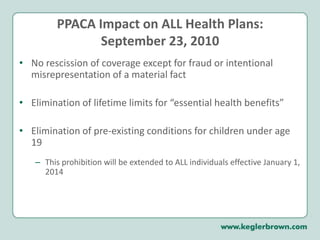 PPACA Impact on ALL Health Plans:September 23, 2010No rescission of coverage except for fraud or intentional misrepresentation of a material fact Elimination of lifetime limits for “essential health benefits” Elimination of pre-existing conditions for children under age 19This prohibition will be extended to ALL individuals effective January 1, 2014