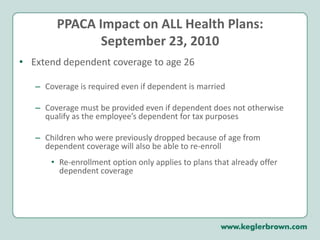 PPACA Impact on ALL Health Plans:September 23, 2010Extend dependent coverage to age 26Coverage is required even if dependent is marriedCoverage must be provided even if dependent does not otherwise qualify as the employee’s dependent for tax purposes Children who were previously dropped because of age from dependent coverage will also be able to re-enrollRe-enrollment option only applies to plans that already offer dependent coverage