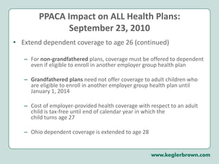 PPACA Impact on ALL Health Plans:September 23, 2010Extend dependent coverage to age 26 (continued)For non-grandfathered plans, coverage must be offered to dependent even if eligible to enroll in another employer group health plan Grandfathered plans need not offer coverage to adult children who are eligible to enroll in another employer group health plan until January 1, 2014Cost of employer-provided health coverage with respect to an adult child is tax-free until end of calendar year in which the child turns age 27Ohio dependent coverage is extended to age 28
