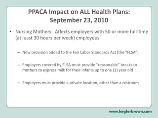PPACA Impact on ALL Health Plans:September 23, 2010Nursing Mothers:  Affects employers with 50 or more full-time (at least 30 hours per week) employees New provision added to the Fair Labor Standards Act (the “FLSA”)Employers covered by FLSA must provide “reasonable” breaks to mothers to express milk for their infants up to one (1) year oldEmployers must provide a private location, other than a restroom