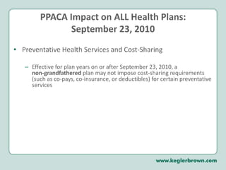 PPACA Impact on ALL Health Plans:September 23, 2010Preventative Health Services and Cost-SharingEffective for plan years on or after September 23, 2010, a non-grandfathered plan may not impose cost-sharing requirements (such as co-pays, co-insurance, or deductibles) for certain preventative services