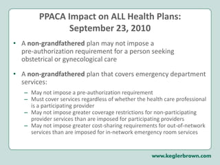 PPACA Impact on ALL Health Plans:September 23, 2010A non-grandfathered plan may not impose a pre-authorization requirement for a person seeking obstetrical or gynecological careA non-grandfathered plan that covers emergency department services:May not impose a pre-authorization requirementMust cover services regardless of whether the health care professional is a participating providerMay not impose greater coverage restrictions for non-participating provider services than are imposed for participating providersMay not impose greater cost-sharing requirements for out-of-network services than are imposed for in-network emergency room services 