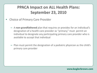 PPACA Impact on ALL Health Plans:September 23, 2010Choice of Primary Care ProviderA non-grandfathered plan that requires or provides for an individual’s designation of a health care provider as “primary,” must  permit an individual to designate any participating primary care provider who is available to accept that individualPlan must permit the designation of a pediatric physician as the child’s primary care provider