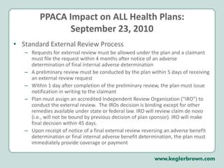 Upon review of a claim denial, claimants must be allowed to review their file and present evidence/testimony.  Plans/insurers must provide, free of charge, any new or additional evidence considered, relied upon or generated by the plan or insurer in connection with the claim, and a reasonable opportunity for claimant to respondPPACA Impact on ALL Health Plans:September 23, 2010Internal Claims and Appeals (continued):