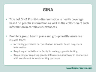 GINATitle I of GINA Prohibits discrimination in health coverage based on genetic information as well as the collection of such information in certain circumstances Prohibits group health plans and group health insurance issuers from:Increasing premiums or contribution amounts based on genetic informationRequiring an individual or family to undergo genetic testingRequesting or requiring genetic information prior to or in connection with enrollment for underwriting purposes