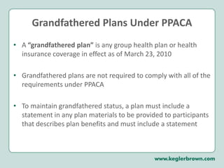 PPACA Impact on ALL Health Plans:January 1, 2014Mandate to Provide Health InsuranceEmployers with 50 or more full-time employees are required to offer health coverage or pay a penaltyPenalty for failure to provide coverage is $2,000 per full-time employee (applicable if at least one full-time employee receives insurance on the Exchange) Penalty for failure to provide affordable coverage is $3,000 for each employee enrolled in Exchange coveragePart-time employees are included and calculated as full-time employees