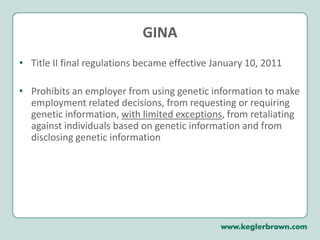 GINATitle II final regulations became effective January 10, 2011Prohibits an employer from using genetic information to make employment related decisions, from requesting or requiring genetic information, with limited exceptions, from retaliating against individuals based on genetic information and from disclosing genetic information