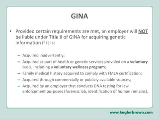 GINAProvided certain requirements are met, an employer will NOT be liable under Title II of GINA for acquiring genetic information if it is:Acquired inadvertently;Acquired as part of health or genetic services provided on a voluntary basis, including a voluntary wellness program;Family medical history acquired to comply with FMLA certification; Acquired through commercially or publicly available sources;Acquired by an employer that conducts DNA testing for law enforcement purposes (forensic lab, identification of human remains).