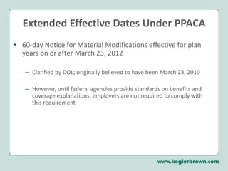 Extended Effective Dates Under PPACA60-day Notice for Material Modifications effective for plan years on or after March 23, 2012Clarified by DOL; originally believed to have been March 23, 2010However, until federal agencies provide standards on benefits and coverage explanations, employers are not required to comply with this requirement