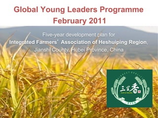 Global Young Leaders Programme
February 2011
1
Five-year development plan for
Integrated Farmers’ Association of Heshuiping Region,
Jianshi County, Hubei Province, China
 