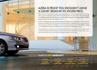 AZERA IS pROOF yOu SHOuLdn’t judgE
A LuxuRy SEdAn By ItS StICKER pRICE.
When the editors of Automobile.com were done test-driving the predecessor of our latest Hyundai Azera model, they had
this to say: “Azera certainly makes a person wonder why they should pay more for a fancier badge.” 1 Why indeed? Sure, the
more established marques offer refined performance and distinguished pedigrees. But stirring performance and spacious
comfort has usually come with a hefty price tag. Until now.

For 2011, Azera offers even more of a good thing, beginning with a significant increase in horsepower. In fact, it’s got more
horsepower than a BMW 528i. And it’s more spacious inside than a Mercedes E-Class sedan. Azera even comes with some of
the most advanced standard safety technologies of any car in its class. And it’s backed by America’s Best Warranty, including
a 10-year/100,000-mile Powertrain Limited Warranty with 5-year/unlimited miles Roadside Assistance.2

None of which prepares you for the reverse sticker shock you’ll experience when you walk up to Azera in the showroom of
your local authorized Hyundai dealer. Despite its long list of luxury car features, Azera doesn’t come with a luxury car price.
Now ask yourself: What exactly is it about those fancy badges that makes them cost so much?




AmERICA’S bEsT WARRANTY
         POWERTRAIN                      NEW VEHICLE                           ANTI-PERFORATION                        24-HOUR
      LIMITED WARRANTy                LIMITED WARRANTy                            WARRANTy                        ROADSIDE ASSISTANCE

       10 YEARS                         5 YEARS                               7 YEARS                               5 YEARS
     100,000 MILES                    60,000 MILES                        UNLIMITED MILES                       UNLIMITED MILES
                                       1
                                           www.automobile.com/2008-hyundai-azera-limited-road-test.html. 2 See dealer for LIMITED WARRANTy details.
 