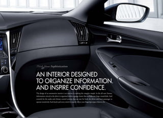 Think About Sophistication


an inteRioR DeSiGneD
to oRGaniZe inFoRmation.
anD inSPiRe conFiDence.
The design of an automotive interior is an exercise in making the complex simple. In the all-new Sonata,
information critical to the driver is organized within a gauge cluster that includes two large, round dials. And
controls for the audio and climate control systems that are easy for both the driver and front passenger to
operate intuitively. Each knob and every switch is exactly where your fingertips expect them to be.
 
