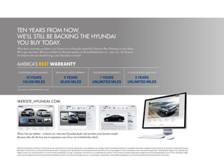 ten YeaRS FRom noW,
We'll Still Be BackinG the hYUnDai
YoU BUY toDaY.
What does a warranty say about a car? If your car is a Hyundai backed by America’s Best Warranty, it says: Relax.
We’ve got your back. We’re so confident in Hyundai quality, we’ll stand behind our car - your car - for 10 years.
So whatever the next decade brings, your Hyundai is covered.1


ameRica’S BEST WARRANTY
     POWERTRAIN LIMITED WARRANTY                      NEW VEHICLE LIMITED WARRANTY                        ANTI-PERFORATION WARRANTY                        24-HOUR ROADSIDE ASSISTANCE

           10 YEARS                                           5 YEARS                                        7 YEARS                                           5 YEARS
         100,000 MILES                                      60,000 MILES                                 UNLIMITED MILES                                   UNLIMITED MILES
1
    See dealer for LIMITED WARRANTY details.




WEbSITE_HyUNDAI.coM




Please visit our website - or better yet, visit your Hyundai dealer and test drive your favorite model.
Because after all, the best way to experience one of our cars is behind the wheel.


While the information contained in this brochure was correct at time of printing, specifications and equipment can change. Feature comparisons based on competitor information available at time of printing. No warranty or guarantee is being
extended in this brochure, and Hyundai reserves the right to change product specifications and equipment at any time without incurring obligations. Some vehicles are shown with optional equipment. Specifications apply to U.S. vehicles only.
Please contact your Hyundai dealer for current vehicle specifications. As part of Hyundai’s commitment to a sustainable environment, this brochure is printed using paper certified by the Forest Stewardship Council. FSC-certification helps
ensure that the highest social and environmental standards are met in the making of the paper we use, contributing to conservation, responsible management, and community level benefits for people near the forests.
 