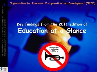 Organisation for Economic Co-operation and Development (OECD)
          1
          1
Key findings from the 2011 edition of
Education at a Glance




                                             Key findings from the 2011 edition of
                                             Education at a Glance
Andreas Schleicher
13 September 2011




                                                                   Embargo until
                                                                   13 September
                                                                    11:00 Paris


                                                             6 September 2011
 