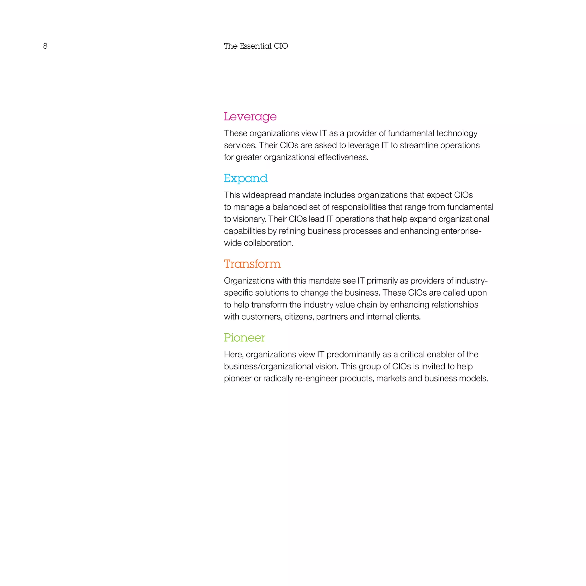 8 The Essential CIO
Leverage
These organizations view IT as a provider of fundamental technology
services. Their CIOs are asked to leverage IT to streamline operations
for greater organizational effectiveness.
Expand
This widespread mandate includes organizations that expect CIOs
to manage a balanced set of responsibilities that range from fundamental
to visionary. Their CIOs lead IT operations that help expand organizational
capabilities by refining business processes and enhancing enterprise-
wide collaboration.
Transform
Organizations with this mandate see IT primarily as providers of industry-
specific solutions to change the business. These CIOs are called upon
to help transform the industry value chain by enhancing relationships
with customers, citizens, partners and internal clients.
Pioneer
Here, organizations view IT predominantly as a critical enabler of the
business/organizational vision. This group of CIOs is invited to help
pioneer or radically re-engineer products, markets and business models.
 