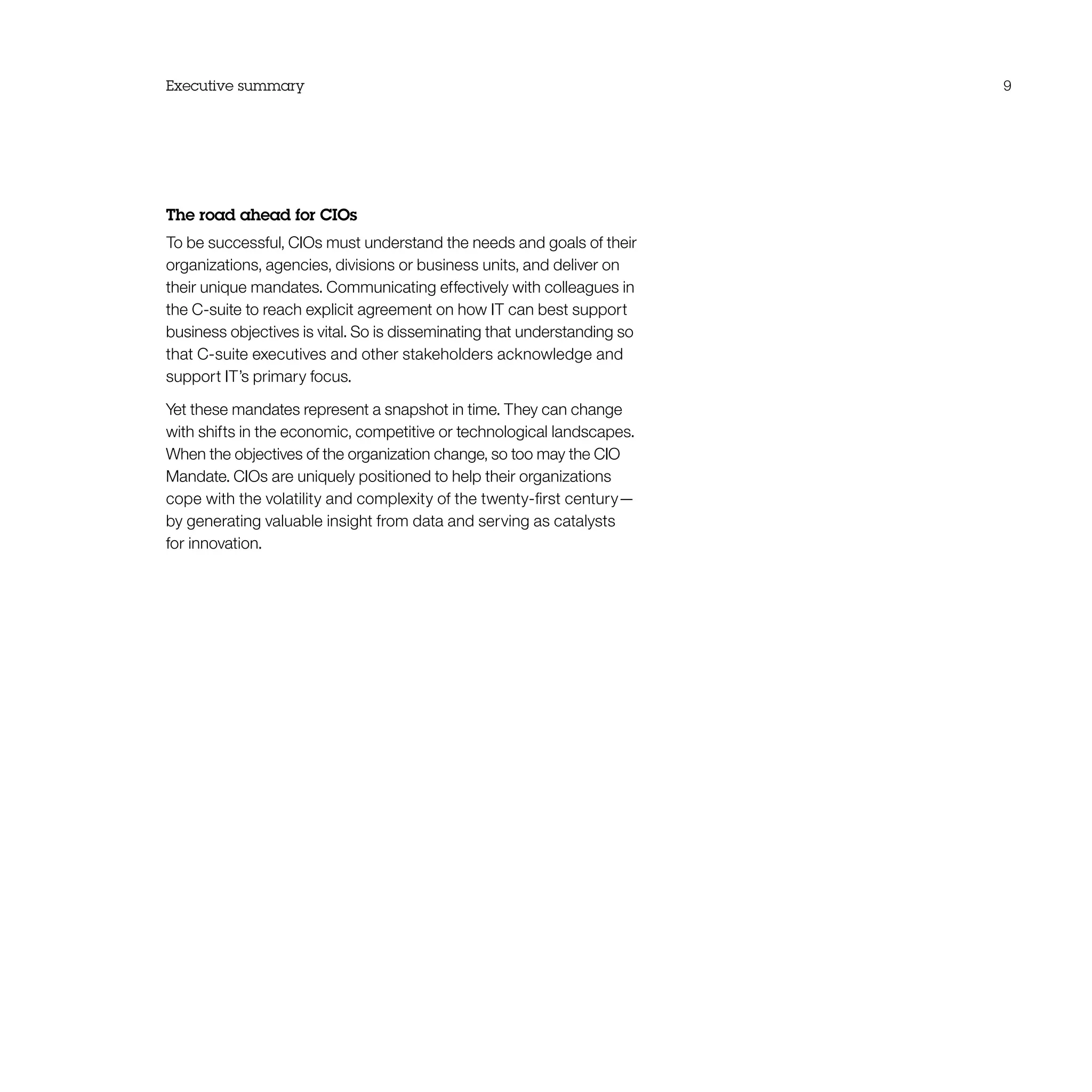 Executive summary 9
The road ahead for CIOs
To be successful, CIOs must understand the needs and goals of their
organizations, agencies, divisions or business units, and deliver on
their unique mandates. Communicating effectively with colleagues in
the C-suite to reach explicit agreement on how IT can best support
business objectives is vital. So is disseminating that understanding so
that C-suite executives and other stakeholders acknowledge and
support IT’s primary focus.
Yet these mandates represent a snapshot in time. They can change
with shifts in the economic, competitive or technological landscapes.
When the objectives of the organization change, so too may the CIO
Mandate. CIOs are uniquely positioned to help their organizations
cope with the volatility and complexity of the twenty-first century—
by generating valuable insight from data and serving as catalysts
for innovation.
 