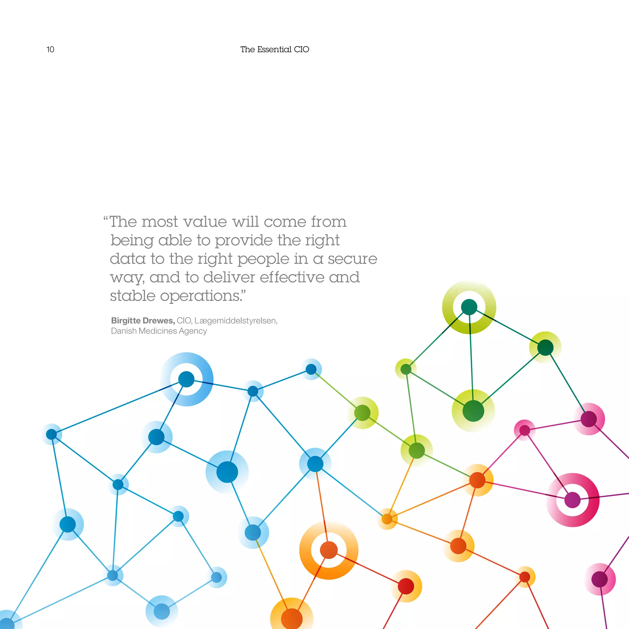 10 The Essential CIO
“The most value will come from
being able to provide the right
data to the right people in a secure
way, and to deliver effective and
stable operations.”
Birgitte Drewes, CIO, Lægemiddelstyrelsen,
Danish Medicines Agency
 