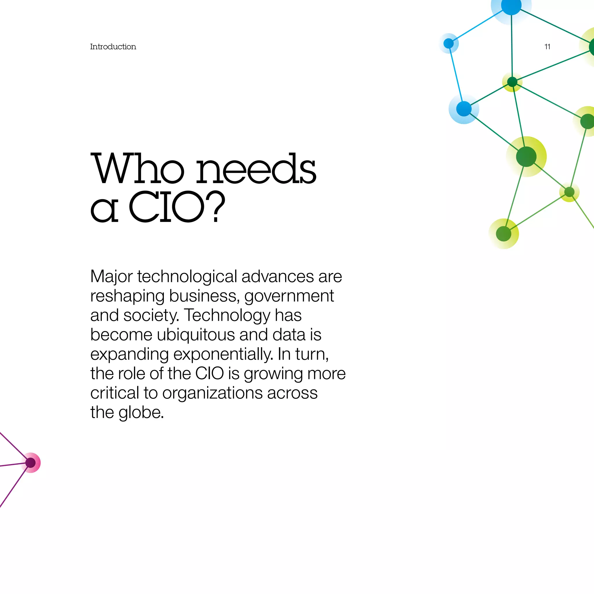 Introduction 11
Who needs
a CIO?
Major technological advances are
reshaping business, government
and society. Technology has
become ubiquitous and data is
expanding exponentially. In turn,
the role of the CIO is growing more
critical to organizations across
the globe.
 